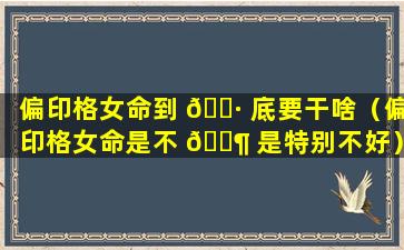 偏印格女命到 🌷 底要干啥（偏印格女命是不 🐶 是特别不好）